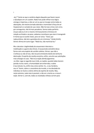 I
ala.?" Sente-se aqui a sombria alegria daqueles que fazem nascer
a I)(icalipses em um casebre. Nada mais pode refrear essa lógica
amarga e imperiosa, a não ser um eu que se insurge contra todas as
abstrações, ele mesmo tornado abstrato e inominável à força de ser
Hcqüestrad o e cortado de suas raízes. Não há mais crimes nem erins;
por conseguinte, não há mais pecadores. Somos todos perfeiiiis.
Já que cada eu é em si mesmo intrinsecamente criminoso em
relação ao Estado e ao povo, saibamos reconhecer que viver é transgredir
A menos que se aceite matar, para ser único. "Você, que
nada profana, não tem a grandeza de um criminoso." Ainda tímitli),
Stirner afirma em outro lugar: "Matá-los, não martirizá-los."
Ma s decretar a legitimidade do assassinato é decretar a
mobilização e a guerra dos Únicos. O assassinato coincidirá dessa
forma com uma espécie de suicídio coletivo. Stirner, que não o
1'onfessa ou não vê isso, não recuará entretanto diante de nenhuma
destruição. O espírito de revolta encontra, enfim, uma de suas satisfações
mais amargas no caos. "Nós te (a nação alemã) jogaremos
;io chão. Logo se seguirão tuas irmãs, as nações; quando todas tiverem
partido no teu rastro, a humanidade será enterrada, e sobre
(I seu túmulo. Eu, enfim meu único senhor. Eu , o seu herdeiro,
vou rir" Assim, sobre o s escombros do mundo, o riso desolado do
indivíduo-rei ilustra a vitória última do espírito de revolta. Mas,
neste extremo, nada mais é possível, a não ser a morte ou a ressuri-
eição. Stirner e, com ele, todos os revoltados niilistas correm para
 