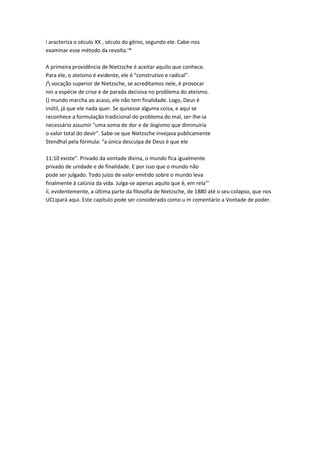 i aracteriza o século XX , século do gênio, segundo ele. Cabe-nos
examinar esse método da revolta.'*
A primeira providência de Nietzsche é aceitar aquilo que conhece.
Para ele, o ateísmo é evidente, ele é "construtivo e radical".
/ vocação superior de Nietzsche, se acreditamos nele, é provocar
nin a espécie de crise e de parada decisiva no problema do ateísmo.
() mundo marcha ao acaso, ele não tem finalidade. Logo, Deus é
inútil, já que ele nada quer. Se quisesse alguma coisa, e aqui se
reconhece a formulação tradicional do problema do mal, ser-lhe-ia
necessário assumir "uma soma de dor e de ilogismo que diminuiria
o valor total do devir". Sabe-se que Nietzsche invejava publicamente
Stendhal pela fórmula: "a única desculpa de Deus é que ele
11:10 existe". Privado da vontade divina, o mundo fica igualmente
privado de unidade e de finalidade. E por isso que o mundo não
pode ser julgado. Todo juízo de valor emitido sobre o mundo leva
finalmente à calúnia da vida. Julga-se apenas aquilo que é, em rela"'
íí, evidentemente, a última parte da filosofia de Nietzsche, de 1880 até o seu colapso, que nos
UCLipará aqui. Este capítulo pode ser considerado como u m comentário a Vontade de poder.
 