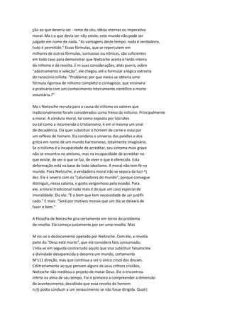 ção ao que deveria ser - reino do céu, idéias eternas ou imperativo
moral. Ma s o que devia ser não existe; este mundo não pode ser
julgado em nome de nada. "As vantagens deste tempo: nada é verdadeiro,
tudo é permitido." Essas fórmulas, que se repercutem em
milhares de outras fórmulas, suntuosas ou irônicas, são suficientes
em todo caso para demonstrar que Nietzsche aceita o fardo inteiro
do niilismo e da revolta. E m suas considerações, aliás pueris, sobre
"adestramento e seleção", ele chegou até a formular a lógica extrema
do raciocínio niilista: "Problema: por que meios se obteria uma
fórmula rigorosa de niihsmo completo e contagioso, que ensinaria
e praticaria com um conhecimento inteiramente científico a morte
voluntária.?"
Ma s Nietzsche recruta para a causa do niilismo os valores que
tradicionalmente foram considerados como freios do niilismo. Principalmente
a moral. A conduta moral, tal como exposta por Sócrates
ou tal como a recomenda o cristianismo, é em si mesma um sinal
de decadência. Ela quer substituir o homem de carne e osso por
um reflexo de homem. Ela condena o universo das paixões e dos
gritos em nome de um mundo harmonioso, totalmente imaginário.
Se o niilismo é a incapacidade de acreditar, seu sintoma mais grave
não se encontra no ateísmo, mas na incapacidade de acreditar no
que existe, de ver o que se faz, de viver o que é oferecido. Esta
deformação está na base de todo idealismo. A moral não tem fé no
mundo. Para Nietzsche, a verdadeira moral não se separa da luci-^j
dez. Ele é severo com os "caluniadores do mundo", porque consegue
distinguir, nessa calúnia, o gosto vergonhoso pela evasão. Para
ele, a moral tradicional nada mais é do que um caso especial de
imoralidade. Diz ele: "E o bem que tem necessidade de ser justifii
cado." E mais: "Será por motivos morais que um dia se deixará de
fazer o bem."
A filosofia de Nietzsche gira certamente em torno do problema
da revolta. Ela começa justamente por ser uma revolta. Mas
M nic-se o deslocamento operado por Nietzsche. Com ele, a revolta
paite do "Deus está morto", que ela considera fato consumado;
'nlla-se em seguida contra tudo aquilo que visa substituir falsanicnte
a divindade desaparecida e desonra um mundo, certamente
M'111 direção, mas que continua a ser o único crisol dos deuses.
Cdiitrariamente ao que pensam alguns de seus críticos cristãos,
Nietzsche não meditou o projeto de matar Deus. Ele o encontrou
iiHirto na alma de seu tempo. Foi o primeiro a compreender a dimensão
do acontecimento, decidindo que essa revolta do homem
n;i() podia conduzir a um renascimento se não fosse dirigida. Quali|
 