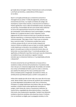 ga traição dessa mensagem. O Novo Testamento já se acha corrompido,
e, de Paulo aos Concílios, a subserviência à fè fez esque-|
cer as obras.
Qual é a corrupção profunda que o cristianismo acrescenta à
mensagem de seu senhor.? A idéia do julgamento, estranha aos
ensinamentos do Cristo, e as noções correlativas de castigo e de
recompensa. A partir desse instante, a natureza torna-se história, e
história significativa: nasce a idéia da totahdade humana. Da boanova
ao juízo final, a humanidade não tem outra tarefa senão conformar-
se com os fins expressamente morais de um relato escrito
por antecipação. A única diferença é que os personagens, no epílogo,
dividem-se a si próprios em bons e maus. Enquanto o único
julgamento do Cristo consiste em dizer que os pecados da natureza
não têm importância, o cristianismo histórico fará de toda a natureza
a fonte do pecado. "Que nega o Cristo.? Tudo o que no momento
leva o nome de cristão." O cristianismo acredita lutar contra
o niilismo, porque ele dá um rumo ao mundo, enquanto ele
mesmo é niilista na medida em que ao impor um sentido imaginário
à vida impede que se descubra o seu verdadeiro sentido: "Toda
igreja é uma pedra que se coloca no túmulo do homem-deus; ela
tenta evitar sua ressurreição à força." A conclusão paradoxal, mas
significativa, de Nietzsche é que Deus morreu por causa do cristianismo,
na medida em que este secularizou o sagrado. É preciso
entender aqui o cristianismo histórico e a "sua duplicidade profunda
e desprezível".
O mesmo raciocínio faz com que Nietzsche se insurja contra o
socialismo e todas as formas de humanitarismo. O socialismo nada
mais é do que um cristianismo degenerado. Na verdade, ele mantém
essa crença na finahdade da história, que trai a vida e a natureza,
que substitui fins ideais por fins reais e contribui para irritar
tanto a vontade quanto a imaginação. Q socialismo é niilista, no
sentido preciso que Nietzsche passa a conferir a essa palavra. O
niilista não é aquele que não crê em nada, mas o que não crê no que
uxiste. Neste sentido, todas as formas de socialismo são manifestac/
ucs ainda degradadas da decadência cristã. Para o cristianismo,
HToinpens a e castigo impHcavam uma história. Mas, por uma lógica
inevitável, a história inteira acaba significando recompensa e
castigo: a partir desse dia, nasceu o messianismo coletivista. Da
mesma forma, a igualdade das almas diante de Deus, j á que Deus
CHiá morto, leva simplesmente à igualdade. Também nisso Nietzsche
combate as doutrinas socialistas como doutrinas morais. O niilismo,
i|iicr se manifeste na religião, quer na pregação socialista, é o fim
 