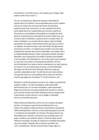 mais dolorosa, mais dilacerante, a do coração que se indaga: onde
poderei sentir-me em casa?". |
Por ser um espirito livre, Nietzsche sabia que a liberdade do '
espirito não é um conforto, mas uma grandeza que se quer e obtém,
uma vez ou outra, com uma luta extenuante. Ele sabia que,
quando se quer ficar acima da lei, se corre o grande risco de se
achar abaixo dessa lei. Compreendeu por isso que o espírito só
encontrava a sua verdadeira emancipação na aceitação de novos
deveres. O essencial de sua descoberta consiste em dizer que, se a
lei eterna não é a liberdade, a ausência de lei o é ainda menos. Se
nada é verdadeiro, se o mundo não tem regras, nada é proibido:
para proibir uma ação, é efetivamente preciso que haja um valor e
um objetivo. Ao mesmo tempo, nada é permitido: são igualmente
necessários um valor e um objetivo para escolher uma outra ação.
O predomínio absoluto da lei não é a Hberdade, mas também não o
é a disponibilidade absoluta. Todos os possíveis somados não dão a
liberdade, mas o impossível é escravidão. O próprio caos também
é uma servidão. Só há liberdade em um mundo onde o que é possível
e o que não o é se acham simultaneamente definidos. Sem lei,
não há Hberdade. Se o destino não for orientado por um valor superior,
se o acaso é rei, eis a marcha para as trevas, a terrível liberdade
dos cegos. Ao termo da maior hberação, Nietzsche acaba por
escolher a dependência total. "Se não fizermos da morte de Deus
uma grande renúncia e uma perpétua vitória sobre nós mesmos,
teremos que pagar por essa perda." E m outras palavras, com
Nietzsche a revolta desemboca na ascese. Um a lógica mais profiinda
substitui, então, o "se nada é verdadeiro, tudo é permitido"
de Karamazov por um "se nada é verdadeiro, nada é permitido".
Negar que uma única coisa seja proibida neste mundo é o mesmo
que renunciar ao que é permitido. Quando já não se consegue dizer
o que é preto e o que é branco, a luz se apaga e a liberdade
torna-se uma prisão voluntária.
Pode-se dizer que Nietzsche se atira, com um a espécie de alegria
terrível, a o impasse ao qual ele leva metodicamente o seu
niilismo. Seu objetivo confesso é tornar insustentável a situação de
'iiMis contemporâneos. Para ele, a única esperança parece ser chei'.
ir ;io extremo da contradição. Se o homem não quiser perecer nas
ililiculdades que o sufocam, será preciso que as desfaça de um só
polpc, criando os seus próprios valores. A morte de Deus não dá
Hilda por terminado e só pode ser vivida com a condição de prepafnr
uma ressurreição. "Quando não se encontra a grandeza em
I )ciis", diz Nietzsche, "ela não é encontrada em lugar algum; é
 