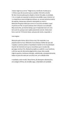 |iiv(iso negá-la ou criá-la." Negá-la era a tarefa do mundo que o
i ri'Cíiva e que ele via correr para o suicídio. Criá-la foi a tarefa
N( »bre-humana pela qual se dispôs a morrer Ele sabia, na verdade,
I |nc a criação só é possível no extremo da solidão e que o homem só
i e empenharia nesse vertiginoso esforço, se, na mais extrema miséria
do espírito, tivesse que consentir nesse gesto ou morre r
Nietzsche lhe grita então que a terra é a sua única verdade, à qual
(• preciso ser fiel, na qual é preciso viver e buscar a sua salvação.
Mas ensina-lhe, ao mesmo tempo, que é impossível viver em uma
terra sem lei, porque viver supõe justamente uma lei. Como viver
livre e sem lei.? O homem deve, sob pena de morte, responder a
rsse enigma.
Nietzsche pelo menos não se furta a isso. Ele responde e sua
jesposta está no risco: Dâmocles nunca dançou melhor do que sob
I espada. E preciso aceitar o inaceitável e manter-se no insustentável.
A partir do momento em que se reconhece que o mundo não
persegue nenhum fim, Nietzsche propõe-se a admitir a sua inocência,
a afirmar que ele não aceita julgamentos, já que não se pode
inlgá-lo quanto a nenhuma intenção, substituindo, conseqüentemente,
todos os juízos de valor por um único sim, um a adesão total
• exaltada a este mundo. Dessa forma, do desespero absoluto bro:
ará a alegria infinita; da servidão cega, a Uberdade sem piedade.
 