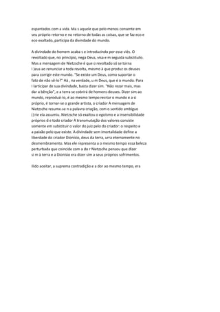 espantados com a vida. Ma s aquele que pelo menos consente em
seu próprio retorno e no retorno de todas as coisas, que se faz eco e
eco exaltado, participa da divindade do mundo.
A divindade do homem acaba s e introduzindo por esse viés. O
revoltado que, no princípio, nega Deus, visa e m seguida substituílo.
Mas a mensagem de Nietzsche é que o revoltado só se torna
I )eus ao renunciar a toda revolta, mesmo à que produz os deuses
para corrigir este mundo. "Se existe um Deus, como suportar o
fato de não sê-lo?" Há , na verdade, u m Deus, que é o mundo. Para
I larticipar de sua divindade, basta dizer sim. "Não rezar mais, mas
dar a bênção", e a terra se cobrirá de homens-deuses. Dizer sim ao
mundo, reproduzi-lo, é ao mesmo tempo recriar o mundo e a si
próprio, é tornar-se o grande artista, o criador A mensagem de
Nietzsche resume-se n a palavra criação, com o sentido ambíguo
(|rie ela assumiu. Nietzsche só exaltou o egoísmo e a insensibilidade
próprios d e todo criador A transmutação dos valores consiste
somente em substituir o valor do juiz pelo do criador: o respeito e
a paixão pelo que existe. A divindade sem imortalidade define a
liberdade do criador Dionísio, deus da terra, urra eternamente no
desmembramento. Mas ele representa a o mesmo tempo essa beleza
perturbada que coincide com a do r Nietzsche pensou que dizer
si m à terra e a Dionísio era dizer sim a seus próprios sofrimentos.
Ilido aceitar, a suprema contradição e a dor ao mesmo tempo, era
 