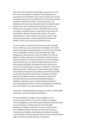 reinar sobre tudo. Nietzsche aceitava pagar o preço por esse reino.
Só a "terra séria e doente" é verdadeira. Só ela é divindade. D a
mesma forma que Empédocles, que se atirava no Etna para ir buscar
a verdade onde ela está, nas entranhas da terra, Nietzsche propunha
ao homem mergulhar no cosmos, a fim de reencontrar a sua
divindade eterna e tornar-se ele próprio Dionísio. Vontade de poder
termina, assim como os Pensamentos de Pascal, que tanto nos
relembra, com uma aposta. O homem não obtém ainda a certeza,
mas apenas a vontade de certeza, o que não é a mesma coisa. D e
modo idêntico, Nietzsche hesitava nesse extremo: "Eis o que é
imperdoável em ti. Tens os poderes e te recusas a assinar" Logo,
ele teve que assinan Ma s o nome de Dionísio só imortahzou os
bilhetes a Ariane, que ele escreveu quando ficou louco.
E m certo sentido, a revolta em Nietzsche levou ainda à exaltação
do mal. A diferença é que o mal já não é uma vingança. Ele é aceito
como um dos aspectos possíveis do bem e, com muito mais convicção,
como uma fatalidade. Portanto, ele é considerado como algo
ultrapassado e, por assim dizer, como um remédio. N a mente de
Nietzsche tratava-se apenas do consentimento orgulhoso da alma
diante do inevitável. N o entanto, conhecem-se a sua posteridade e
o tipo de política que ia ser autorizado pelo homem que se dizia o
último alemão antipolítico. Ele imaginava tiranos artistas. Ma s a
tirania é mais natural do que a arte para os medíocres. "Antes César
Bórgia que Parsifal", exclamava ele. Ele teve ambos. César e Bórgia,
mas privados da aristocracia do coração que ele atribuía aos grandes
homens do Renascimento. Ao pedir que o indivíduo se inclinasse
diante da eternidade da espécie e mergulhasse no grande ciclo
do tempo, fizeram da raça uma particularidade da espécie e
obrigaram o indivíduo a curvar-se diante desse deus sórdido. A
vida, da qual falava com temor e tremor, foi degradada a uma biologia
para uso doméstico. Um a raça de senhores incultos, ainda
li.ilbuciando a vontade de poder, encarregou-se, então, da "deformidade
anti-semita", que ele nunca deixou de desprezar.
Ele tinha acreditado na coragem unida à inteligência, e foi a
isso que chamou de força. E m seu nome, colocou-se a coragem
I mitra a inteligência, e essa virtude que foi realmente a dele transliirmou-
se no seu contrário: a violência cega. Ele tinha confundido
liberdade com solidão, de acordo com a lei de um espírito altivo.
Sn a "soHdão profunda do meio-dia e da meia-noite" perdeu-se,
1 iiiretanto, nas multidões mecanizadas que finalmente se multiph-
I aram na Europa. Partidário do gosto clássico, da ironia, da impertinência
frugal, aristocrata que soube dizer que a aristocracia
 