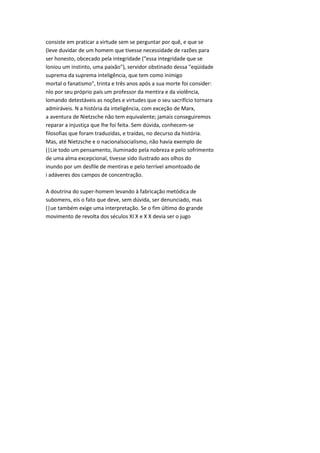 consiste em praticar a virtude sem se perguntar por quê, e que se
(leve duvidar de um homem que tivesse necessidade de razões para
ser honesto, obcecado pela integridade ("essa integridade que se
loniou um instinto, uma paixão"), servidor obstinado dessa "eqüidade
suprema da suprema inteligência, que tem como inimigo
mortal o fanatismo", trinta e três anos após a sua morte foi consider:
nlo por seu próprio país um professor da mentira e da violência,
lomando detestáveis as noções e virtudes que o seu sacrifício tornara
admiráveis. N a história da inteligência, com exceção de Marx,
a aventura de Nietzsche não tem equivalente; jamais conseguiremos
reparar a injustiça que lhe foi feita. Sem dúvida, conhecem-se
filosofias que foram traduzidas, e traídas, no decurso da história.
Mas, até Nietzsche e o nacionalsocialismo, não havia exemplo de
(|Lie todo um pensamento, iluminado pela nobreza e pelo sofrimento
de uma alma excepcional, tivesse sido ilustrado aos olhos do
inundo por um desfile de mentiras e pelo terrível amontoado de
i adáveres dos campos de concentração.
A doutrina do super-homem levando à fabricação metódica de
subomens, eis o fato que deve, sem dúvida, ser denunciado, mas
(|ue também exige uma interpretação. Se o fim último do grande
movimento de revolta dos séculos XI X e X X devia ser o jugo
 