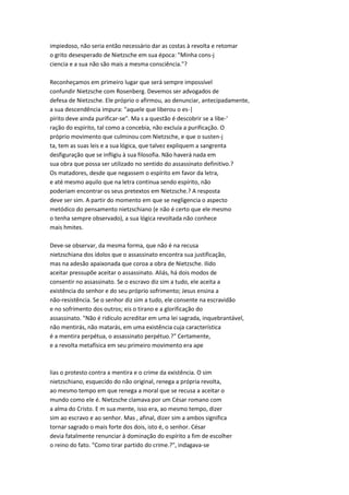 impiedoso, não seria então necessário dar as costas à revolta e retomar
o grito desesperado de Nietzsche em sua época: "Minha cons-j
ciencia e a sua não são mais a mesma consciência."?
Reconheçamos em primeiro lugar que será sempre impossível
confundir Nietzsche com Rosenberg. Devemos ser advogados de
defesa de Nietzsche. Ele próprio o afirmou, ao denunciar, antecipadamente,
a sua descendência impura: "aquele que liberou o es-|
pírito deve ainda purificar-se". Ma s a questão é descobrir se a libe-'
ração do espírito, tal como a concebia, não excluía a purificação. O
próprio movimento que culminou com Nietzsche, e que o susten-j
ta, tem as suas leis e a sua lógica, que talvez expliquem a sangrenta
desfiguração que se infligiu à sua filosofia. Não haverá nada em
sua obra que possa ser utilizado no sentido do assassinato definitivo.?
Os matadores, desde que negassem o espírito em favor da letra,
e até mesmo aquilo que na letra continua sendo espírito, não
poderiam encontrar os seus pretextos em Nietzsche.? A resposta
deve ser sim. A partir do momento em que se negligencia o aspecto
metódico do pensamento nietzschiano (e não é certo que ele mesmo
o tenha sempre observado), a sua lógica revoltada não conhece
mais hmites.
Deve-se observar, da mesma forma, que não é na recusa
nietzschiana dos ídolos que o assassinato encontra sua justificação,
mas na adesão apaixonada que coroa a obra de Nietzsche. Ilido
aceitar pressupõe aceitar o assassinato. Aliás, há dois modos de
consentir no assassinato. Se o escravo diz sim a tudo, ele aceita a
existência do senhor e do seu próprio sofrimento; Jesus ensina a
não-resistência. Se o senhor diz sim a tudo, ele consente na escravidão
e no sofrimento dos outros; eis o tirano e a glorificação do
assassinato. "Não é ridículo acreditar em uma lei sagrada, inquebrantável,
não mentirás, não matarás, em uma existência cuja característica
é a mentira perpétua, o assassinato perpétuo.?" Certamente,
e a revolta metafísica em seu primeiro movimento era ape
lias o protesto contra a mentira e o crime da existência. O sim
nietzschiano, esquecido do não original, renega a própria revolta,
ao mesmo tempo em que renega a moral que se recusa a aceitar o
mundo como ele é. Nietzsche clamava por um César romano com
a alma do Cristo. E m sua mente, isso era, ao mesmo tempo, dizer
sim ao escravo e ao senhor. Mas , afinal, dizer sim a ambos significa
tornar sagrado o mais forte dos dois, isto é, o senhor. César
devia fatalmente renunciar à dominação do espírito a fim de escolher
o reino do fato. "Como tirar partido do crime.?", indagava-se
 