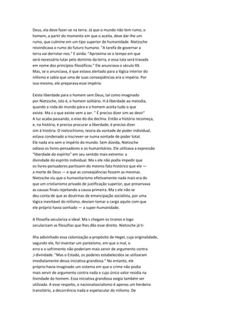 Deus, ela deve fazer-se na terra. Já que o mundo não tem rumo, o
homem, a partir do momento em que o aceita, deve dar-lhe um
rumo, que culmine em um tipo superior de humanidade. Nietzsche
reivindicava o rumo do futuro humano. "A tarefa de governar a
terra vai derrotar-nos." E ainda: "Aproxima-se o tempo em que
será necessário lutar pelo domínio da terra, e essa luta será travada
em nome dos princípios filosóficos." Ele anunciava o século XX.
Mas, se o anunciava, é que estava alertado para a lógica interior do
niilismo e sabia que uma de suas conseqüências era o império. Por
isso mesmo, ele preparava esse império.
Existe liberdade para o homem sem Deus, tal como imaginado
por Nietzsche, isto é, o homem solitário. H á liberdade ao meiodia,
quando a roda do mundo pára e o homem aceita tudo o que
existe. Ma s o que existe vem a ser. " É preciso dizer sim ao devir"
A luz acaba passando, o eixo do dia declina. Então a história recomeça,
e, na história, é preciso procurar a liberdade; é preciso dizer
sim à história. O nietzschismo, teoria da vontade de poder individual,
estava condenado a inscrever-se numa vontade de poder total.
Ele nada era sem o império do mundo. Sem dúvida, Nietzsche
odiava os livres-pensadores e os humanitários. Ele utilizava a expressão
"liberdade do espírito" em seu sentido mais extremo: a
divindade do espírito individual. Ma s ele não podia impedir que
os livres-pensadores partissem do mesmo fato histórico que ele —
a morte de Deus — e que as conseqüências fossem as mesmas.
Nietzsche viu que o humanitarismo efetivamente nada mais era do
que um cristianismo privado de justificação superior, que preservava
as causas finais rejeitando a causa primeira. Ma s ele não se
deu conta de que as doutrinas de emancipação socialista, por uma
lógica inevitável do niilismo, deviam tomar a cargo aquilo com que
ele próprio havia sonhado — a super-humanidade.
A filosofia seculariza o ideal. Ma s chegam os tiranos e logo
secularizam as filosofias que lhes dão esse direito. Nietzsche já ti-
Ilha adivinhado essa colonização a propósito de Hegel, cuja originalidade,
segundo ele, foi inventar um panteísmo, em que o mal, o
erro e o sofrimento não poderiam mais servir de argumento contra
;i divindade. "Mas o Estado, os poderes estabelecidos se utilizaram
imediatamente dessa iniciativa grandiosa." No entanto, ele
próprio havia imaginado um sistema em que o crime não podia
mais servir de argumento contra nada e cujo único valor residia na
liivindade do homem. Essa iniciativa grandiosa exigia também ser
utilizada. A esse respeito, o nacionalsocialismo é apenas um herdeiro
transitório, a decorrência irada e espetacular do niilismo. De
 
