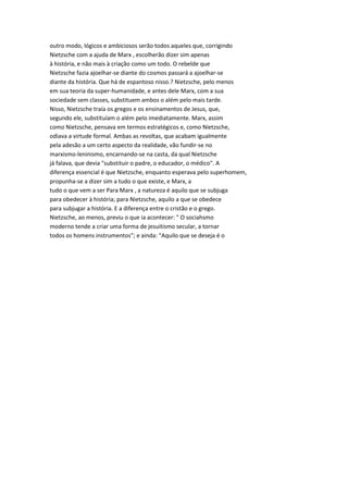 outro modo, lógicos e ambiciosos serão todos aqueles que, corrigindo
Nietzsche com a ajuda de Marx , escolherão dizer sim apenas
à história, e não mais à criação como um todo. O rebelde que
Nietzsche fazia ajoelhar-se diante do cosmos passará a ajoelhar-se
diante da história. Que há de espantoso nisso.? Nietzsche, pelo menos
em sua teoria da super-humanidade, e antes dele Marx, com a sua
sociedade sem classes, substituem ambos o além pelo mais tarde.
Nisso, Nietzsche traía os gregos e os ensinamentos de Jesus, que,
segundo ele, substituíam o além pelo imediatamente. Marx, assim
como Nietzsche, pensava em termos estratégicos e, como Nietzsche,
odiava a virtude formal. Ambas as revoltas, que acabam igualmente
pela adesão a um certo aspecto da realidade, vão fundir-se no
marxismo-leninismo, encarnando-se na casta, da qual Nietzsche
já falava, que devia "substituir o padre, o educador, o médico". A
diferença essencial é que Nietzsche, enquanto esperava pelo superhomem,
propunha-se a dizer sim a tudo o que existe, e Marx, a
tudo o que vem a ser Para Marx , a natureza é aquilo que se subjuga
para obedecer à história; para Nietzsche, aquilo a que se obedece
para subjugar a história. E a diferença entre o cristão e o grego.
Nietzsche, ao menos, previu o que ia acontecer: " O sociahsmo
moderno tende a criar uma forma de jesuitismo secular, a tornar
todos os homens instrumentos"; e ainda: "Aquilo que se deseja é o
 