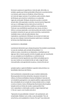formaram a poesia em experiência e meio de ação. Até então, na
verdade, aqueles que tinham pretendido influenciar os acontecimentos
e os homens, pelo menos no Ocidente, tinham feito isso
em nome de regras racionais. O surreahsmo, pelo contrário, depois
de Rimbaud, quis encontrar na demência e na subversão
regras de construção. Rimbaud, através de sua obra e somente
através dela, tinha apontado o caminho, mas da maneira fulgurante
com qu e o relâmpago ilumina a beira de um caminho. O
surrealismo abriu esse caminho e codificou o seu bahzamento.
Tanto por suas exorbitâncias quanto por seus recuos, ele deu a
última e suntuosa expressão a uma teoria prática da revolta irracional,
no próprio momento em que, por outros caminhos, o pensamento
revoltado criava o culto da razão absoluta. Seus
inspiradores, Lautréamont e Rimbaud, nos ensinam em todo caso
por que vias o desejo irracional de parecer pode levar o revoltado
às formas mais liberticidas da ação.
Lautréamont e a Banalidade
Lautréamont demonstra que o desejo de parecer fica também escamoteado,
no caso do revoltado, pela vontade de banalidade. E m
ambos os casos, crescendo ou se rebaixando, o revoltado quer ser
algo que não é, mesmo quando se tenha insurgido, para ser reconhecido
em seu verdadeiro ser As blasfêmias e o conformismo de
Lautréamont ilustram igualmente essa infeliz contradição que no
seu caso resolve-se na vontade de não ser nada. Longe de haver
nisso palinodia, como geralmente se pensa, a mesma fúria de ani
quilação exphca o apelo de Maldoror à grande noite primitiva e as
banalidades laboriosas das Poésies.
Com Lautréamont, compreende-se que a revolta é adolescenlç.
Nossos grandes terroristas da bomba e da poesia mal saem da
infância. Os Chants de Maldoror [Cantos de Maldoror') são obra de
um estudante quase genial; o seu aspecto patético surge justamenle
das contradições de um coração de criança voltado contra a criação
e contra si mesmo. Como o Rimbaud das Illuminations (Iluminações),
lançado contra os limites do mundo, o poeta prefere ficar
com o apocalipse e a destruição a aceitar a regra impossível que
( 1 faz ser o que é, num mundo como ele é.
"Apresento-me para defender o homem", diz Lautréamont, sem
simpHcidade. Maldoror será, então, o anjo da piedade.? Sim, de
certa forma, ao ter piedade de si mesmo. Por quê.? Isso ainda está
 