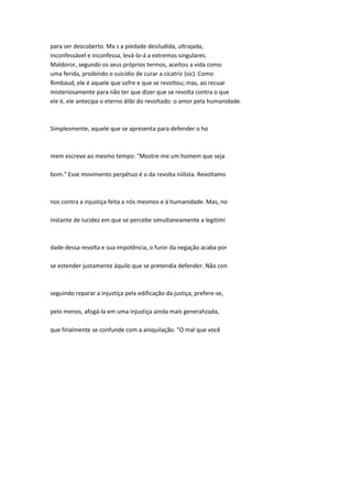 para ser descoberto. Ma s a piedade desiludida, ultrajada,
inconfessável e inconfessa, levá-lo-á a extremos singulares.
Maldoror, segundo os seus próprios termos, aceitou a vida como
uma ferida, proibindo o suicídio de curar a cicatriz {sic). Como
Rimbaud, ele é aquele que sofre e que se revoltou; mas, ao recuar
misteriosamente para não ter que dizer que se revolta contra o que
ele é, ele antecipa o eterno álibi do revoltado: o amor pela humanidade.
Simplesmente, aquele que se apresenta para defender o ho
mem escreve ao mesmo tempo: "Mostre-me um homem que seja
bom." Esse movimento perpétuo é o da revolta niilista. Revoltamo
nos contra a injustiça feita a nós mesmos e à humanidade. Mas, no
instante de lucidez em que se percebe simultaneamente a legitimi
dade dessa revolta e sua impotência, o furor da negação acaba por
se estender justamente àquilo que se pretendia defender. Não con
seguindo reparar a injustiça pela edificação da justiça, prefere-se,
pelo menos, afogá-la em uma injustiça ainda mais generahzada,
que finalmente se confunde com a aniquilação. "O mal que você
 