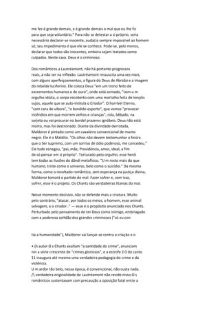 me fez é grande demais, e é grande demais o mal que eu lhe fiz
para que seja voluntário." Para não se detestar a si próprio, seria
necessário declarar-se inocente, audácia sempre impossível ao homem
só; seu impedimento é que ele se conhece. Pode-se, pelo menos,
declarar que todos são inocentes, embora sejam tratados como
culpados. Neste caso. Deus é o criminoso.
Dos românticos a Lautréamont, não há portanto progressos
reais, a não ser na inflexão. Lautréamont ressuscita uma vez mais,
com alguns aperfeiçoamentos, a figura do Deus de Abraão e a imagem
do rebelde luciferino. Ele coloca Deus "em um trono feito de
excrementos humanos e de ouro", onde está sentado, "com u m
orgulho idiota, o corpo recoberto com uma mortalha feita de lençóis
sujos, aquele que se auto-intitula o Criador". O horrível Eterno,
"com cara de víbora", "o bandido esperto", que vemos "provocar
incêndios em que morrem velhos e crianças", rola, bêbado, na
sarjeta ou vai procurar no bordel prazeres ignóbeis. Deus não está
morto, mas foi destronado. Diante da divindade derrotada,
Maldoror é pintado como um cavaleiro convencional de manto
negro. Ele é o Maldito. "Os olhos não devem testemunhar a feiúra
que o Ser supremo, com um sorriso de ódio poderoso, me concedeu."
Ele tudo renegou, "pai, mãe, Providência, amor, ideal, a fim
de só pensar em si próprio". Torturado pelo orgulho, esse herói
tem todas as ilusões do dândi metafísico. "U m rosto mais do que
humano, triste como o universo, belo como o suicídio." Da mesma
forma, como o revoltado romântico, sem esperança na justiça divina,
Maldoror tomará o partido do mal. Fazer sofrer e, com isso,
sofrer, esse é o projeto. Os Chants são verdadeiras litanias do mal.
Nesse momento decisivo, não se defende mais a criatura. Muito
pelo contrário, "atacar, por todos os meios, o homem, esse animal
selvagem, e o criador.." — esse é o propósito anunciado nos Chants.
Perturbado pelo pensamento de ter Deus como inimigo, embriagado
com a poderosa soHdão dos grandes criminosos ("só eu con
tia a humanidade"), Maldoror vai lançar-se contra a criação e o
•.(li autor O s Chants exaltam "a santidade do crime", anunciam
nin a série crescente de "crimes gloriosos", e a estrofe 2 0 do canto
11 inaugura até mesmo uma verdadeira pedagogia do crime e da
violência.
U m ardor tão belo, nessa época, é convencional, não custa nada.
/ verdadeira originalidade de Lautréamont não reside nisso.O s
românticos sustentavam com precaução a oposição fatal entre a
 