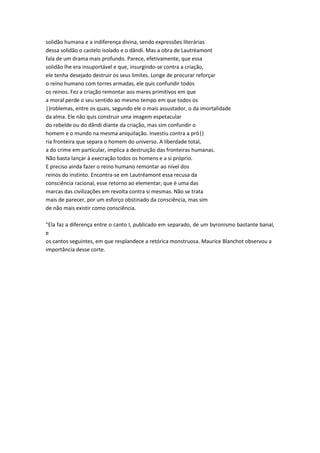 solidão humana e a indiferença divina, sendo expressões literárias
dessa solidão o castelo isolado e o dândi. Mas a obra de Lautréamont
fala de um drama mais profundo. Parece, efetivamente, que essa
solidão lhe era insuportável e que, insurgindo-se contra a criação,
ele tenha desejado destruir os seus limites. Longe de procurar reforçar
o reino humano com torres armadas, ele quis confundir todos
os reinos. Fez a criação remontar aos mares primitivos em que
a moral perde o seu sentido ao mesmo tempo em que todos os
|)roblemas, entre os quais, segundo ele o mais assustador, o da imortalidade
da alma. Ele não quis construir uma imagem espetacular
do rebelde ou do dândi diante da criação, mas sim confundir o
homem e o mundo na mesma aniquilação. Investiu contra a pró|)
ria fronteira que separa o homem do universo. A liberdade total,
a do crime em particular, implica a destruição das fronteiras humanas.
Não basta lançar à execração todos os homens e a si próprio.
E preciso ainda fazer o reino humano remontar ao nível dos
reinos do instinto. Encontra-se em Lautréamont essa recusa da
consciência racional, esse retorno ao elementar, que é uma das
marcas das civilizações em revolta contra si mesmas. Não se trata
mais de parecer, por um esforço obstinado da consciência, mas sim
de não mais existir como consciência.
"Ela faz a diferença entre o canto I, publicado em separado, de um byronismo bastante banal,
e
os cantos seguintes, em que resplandece a retórica monstruosa. Maurice Blanchot observou a
importância desse corte.
 
