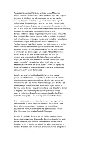 Todas as criaturas dos Chants são anfibias, porque Maldoro r
recusa a terra e suas limitações. A flora é feita de algas e d e sargaços.
O castelo de Maldoror fica sobre as águas. Sua pátria é o velho
oceano. O oceano, símbolo duplo, é simultaneamente o lugar de
aniquilação e de reconciliação. Ele sacia a seu modo a intensa sede
das almas fadadas ao desprezo por si mesmas e pelos outros, a sede
de não mais existir. Os Chants seriam deste modo as nossas Metamorfoses,
em que o sorriso antigo é substituído pelo riso de uma
boca de contornos nítidos, imagem de um humor fiarioso e rosnante.
Esse bestiario não consegue esconder todos os sentidos qu e se quis
nele encontrar, mas revela, pelo menos, uma vontade d e aniquilação
que tem sua origem no âmago mais obscuro da revolta. O
"emburreçam-se" pascaliano assume, com Lautréamont, u m sentido
literal. Parece que ele não conseguiu suportar a fria e implacável
claridade em que é preciso durar para viver "Minh a subjetividade
e um criador, isso é demais para um cérebro." El e então resolveu
reduzir a vida, e sua obra, ao fulgurante nado d a sépia no
meio de uma nuvem de tinta. O belo trecho em que Maldoro r
copula, em alto-mar, com a fêmea do tubarão, "uma cópula longa,
casta e medonha", e sobretudo o relato significativo em que
Maldoror, transformado em polvo, ataca o Criador são expressões
claras de uma evasão fora das fronteiras do ser e de u m atentado
convulsivo contra as leis da natureza.
Aqueles que se vêem banidos da pátria harmoniosa, na qual
justiça e paixão finalmente se equilibram, preferem ainda a solidão
aos reinos amargos em que as palavras não têm mais sentido, em
que reinam a força e o instinto de criaturas cegas. Esse desafio é ao
mesmo tempo uma mortificação. A luta com o anjo d o canto II
termina com a derrota e o apodrecimento do anjo. Céu e terra tornam
a despencar nos abismos Hquidos da vida primordial, com os
quais se confundem. Dessa forma, o homem-tubarão do s Chants
"só tinha conseguido a nova mudança das extremidades de seus
braços e de suas pernas como castigo expiatório por algum crime
desconhecido". H á com efeito um crime ou a ilusão de um crime
(seria a homossexualidade.?) nessa vida mal conhecida de
Lautréamont. Nenhum leitor dos Chants pode deixar de pensar
(|ue falta a esse livro uma Confissão de Stavroguin.
Na falta de confissão, é preciso ver nas Poésies o redobramento
tlessa misteriosa vontade de expiação. O movimento próprio a cerlas
formas de revolta, que consiste, como veremos, em restaurar a
i-azão ao termo da aventura irracional, em reencontrar a ordem à
lorça de desordem e em acorrentar-se voluntariamente com grilhões
 