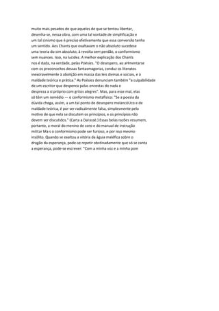 muito mais pesados do que aqueles de que se tentou libertar,
desenha-se, nessa obra, com uma tal vontade de simphficação e
um tal cinismo que é preciso efetivamente que essa conversão tenha
um sentido. Aos Chants que exaltavam o não absoluto sucedese
uma teoria do sim absoluto; à revolta sem perdão, o conformismo
sem nuances. Isso, na lucidez. A melhor explicação dos Chants
nos é dada, na verdade, pelas Poésies. "O desespero, ao aHmentarse
com os preconceitos dessas fantasmagorias, conduz os literatos
inexoravelmente à abolição em massa das leis divinas e sociais, e à
maldade teórica e prática." As Poésies denunciam também "a culpabilidade
de um escritor que despenca pelas encostas do nada e
despreza a si próprio com gritos alegres". Mas, para esse mal, elas
só têm um remédio — o conformismo metafísico: "Se a poesia da
dúvida chega, assim, a um tal ponto de desespero melancóUco e de
maldade teórica, é por ser radicalmente falsa, simplesmente pelo
motivo de que nela se discutem os princípios, e os princípios não
devem ser discutidos." (Carta a Darassé.) Essas belas razões resumem,
portanto, a moral do menino de coro e do manual de instrução
militar Ma s o conformismo pode ser furioso, e por isso mesmo
insólito. Quando se exaltou a vitória da águia maléfica sobre o
dragão da esperança, pode-se repetir obstinadamente que só se canta
a esperança, pode-se escrever: "Com a minha voz e a minha pom
 
