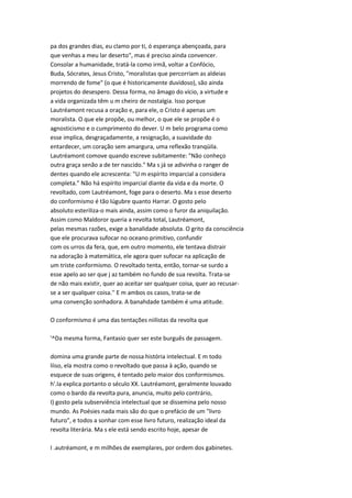 pa dos grandes dias, eu clamo por ti, ó esperança abençoada, para
que venhas a meu lar deserto", mas é preciso ainda convencer.
Consolar a humanidade, tratá-la como irmã, voltar a Confócio,
Buda, Sócrates, Jesus Cristo, "moralistas que percorriam as aldeias
morrendo de fome" (o que é historicamente duvidoso), são ainda
projetos do desespero. Dessa forma, no âmago do vício, a virtude e
a vida organizada têm u m cheiro de nostalgia. Isso porque
Lautréamont recusa a oração e, para ele, o Cristo é apenas um
moralista. O que ele propõe, ou melhor, o que ele se propõe é o
agnosticismo e o cumprimento do dever. U m belo programa como
esse implica, desgraçadamente, a resignação, a suavidade do
entardecer, um coração sem amargura, uma reflexão tranqüila.
Lautréamont comove quando escreve subitamente: "Não conheço
outra graça senão a de ter nascido." Ma s já se adivinha o ranger de
dentes quando ele acrescenta: "U m espírito imparcial a considera
completa." Não há espírito imparcial diante da vida e da morte. O
revoltado, com Lautréamont, foge para o deserto. Ma s esse deserto
do conformismo é tão lúgubre quanto Harrar. O gosto pelo
absoluto esteriliza-o mais ainda, assim como o furor da aniquilação.
Assim como Maldoror queria a revolta total, Lautréamont,
pelas mesmas razões, exige a banalidade absoluta. O grito da consciência
que ele procurava sufocar no oceano primitivo, confundir
com os urros da fera, que, em outro momento, ele tentava distrair
na adoração à matemática, ele agora quer sufocar na aplicação de
um triste conformismo. O revoltado tenta, então, tornar-se surdo a
esse apelo ao ser que j az também no fundo de sua revolta. Trata-se
de não mais existir, quer ao aceitar ser qualquer coisa, quer ao recusar-
se a ser qualquer coisa.'' E m ambos os casos, trata-se de
uma convenção sonhadora. A banahdade também é uma atitude.
O conformismo é uma das tentações niilistas da revolta que
'^Da mesma forma, Fantasio quer ser este burguês de passagem.
domina uma grande parte de nossa história intelectual. E m todo
líiso, ela mostra como o revoltado que passa à ação, quando se
esquece de suas origens, é tentado pelo maior dos conformismos.
h'.Ia explica portanto o século XX. Lautréamont, geralmente louvado
como o bardo da revolta pura, anuncia, muito pelo contrário,
I) gosto pela subserviência intelectual que se dissemina pelo nosso
mundo. As Poésies nada mais são do que o prefácio de um "livro
futuro", e todos a sonhar com esse livro futuro, realização ideal da
revolta literária. Ma s ele está sendo escrito hoje, apesar de
I .autréamont, e m milhões de exemplares, por ordem dos gabinetes.
 