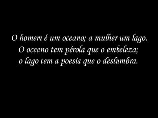 O homem é um oceano; a mulher um lago. O oceano tem pérola que o embeleza;  o lago tem a poesia que o deslumbra.  