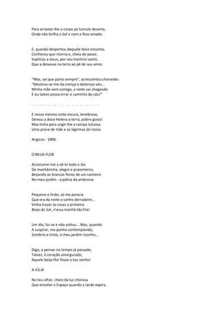 Para arrastar-lhe o corpo ao túmulo deserto,
Onde não brilha o Sol e nem o Riso amado.
E, quando despertou daquele doce encanto,
Conheceu que morria e, cheia de pavor,
Suplicou a Jesus, por seu martírio santo,
Que a deixasse na terra ao pé de seu amor.
“Mas, sei que parto sempre”, acrescentou chorando.
“Mostrou-se-me da crença o doloroso véu...
Minha mãe vem comigo, a noite vai chegando
E eu talvez possa errar o caminho do céu!”
. . . . . . . . . . . . . . . . . . . . . . . .
E nessa mesma noite escura, tenebrosa,
Deixou a doce Helena a terra, pobre goivo!
Mas tinha para ungir-lhe a campa lutuosa
Uma prece de mãe e as lágrimas do noivo.
Angicos - 1896.
O BEIJA-FLOR
Acostumei-me a vê-lo todo o dia
De manhãzinha, alegre e prazenteiro,
Beijando as brancas flores de um canteiro
No meu jardim - a pátria da ambrosia.
Pequeno e lindo, só me parecia
Que era da noite o sonho derradeiro...
Vinha trazer às rosas o primeiro
Beijo do Sol, n’essa manhã tão fria!
Um dia, foi-se e não voltou... Mas, quando
A suspirar, me ponho contemplando,
Sombria e triste, o meu jardim risonho...
Digo, a pensar no tempo já passado;
Talvez, ó coração amargurado,
Aquele beija-flor fosse o teu sonho!
A JÚLIA
No teu olhar, cheio da luz chorosa
Que envolve o Espaço quando a tarde expira,
 