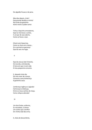 De algodão frouxo e de pena.
Mas dias depois, ó dor!
Que grande desdita a minha!
No fundo da gaiolinha
Achei morto o pobre amor.
Tinha o biquinho entreaberto,
Qual se morresse a cantar,
E um par de asas aberto,
Como se fosse a voar.
Chorei sem hipocrisia,
Como se chora em criança...
Era a primeira esperança
Que do seio me fugia.
II
Que de anos já vão! Entanto,
Só recordo, entristecida,
A hora em que vi sem vida
O meu pequenino encanto.
E, daquele triste dia
Do meu viver de criança,
Conservo como lembrança
A gaiolinha vazia.
Lembrança ingênua e sagrada!
Carícia que se balouça,
Entre os meus sonhos de moça,
Como relíquia adorada!
III
Um dia d’estes, enferma,
Eu recordava, a chorar,
Um sonho que vi brilhar
Em minha vida tão erma.
E, cheia de desconforto,
 