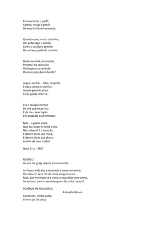 Fui evocando o perfil,
Sereno, meigo e gentil
De meu irmãozinho morto,
Quando ouvi, muito baixinho,
Um grito vago e dorido,
Como o saudoso gemido
De um’ave, pedindo o ninho...
Quem ousaria, no mundo,
Penetrar na soledade
Onde gemia a saudade
Do meu coração no fundo?
Julguei sonhar... Mas, desperta
Estava, ainda, e sozinha!
Aquele gemido vinha
Lá da gaiola deserta.
Era o soluço choroso
Da ave que se partira
E de meu seio fugira
Em busca do azul formoso!
Mas... a gaiola vazia,
Que eu conservo noite e dia.
Não sabem? É o coração...
É dentro d’ele que mora,
É dentro d’ele que chora,
A alma de meu irmão!
Nova Cruz - 1897.
MISTICO
Ao sair da igreja depois da comunhão.
A chuva cai do céu e o mundo é como um ermo,
Um deserto sem fim de onde emigrou a luz...
Mas, que me importa a treva, a escuridão sem termo,
Se eu sinto dentro em mim quem fez o Sol - Jesus?
POMBOS MENSAGEIROS
A Amélia Moura
Foi ontem, minha santa,
À hora do sol posto:
 