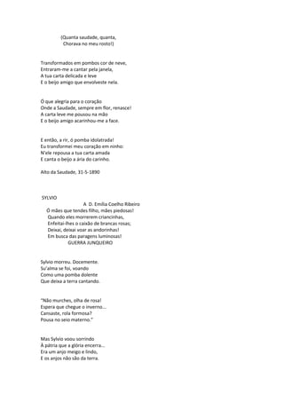 (Quanta saudade, quanta,
Chorava no meu rosto!)
Transformados em pombos cor de neve,
Entraram-me a cantar pela janela,
A tua carta delicada e leve
E o beijo amigo que envolveste nela.
Ó que alegria para o coração
Onde a Saudade, sempre em flor, renasce!
A carta leve me pousou na mão
E o beijo amigo acarinhou-me a face.
E então, a rir, ó pomba idolatrada!
Eu transformei meu coração em ninho:
N’ele repousa a tua carta amada
E canta o beijo a ária do carinho.
Alto da Saudade, 31-5-1890
SYLVIO
A D. Emília Coelho Ribeiro
Ó mães que tendes filho, mães piedosas!
Quando eles morrerem criancinhas,
Enfeitai-lhes o caixão de brancas rosas;
Deixai, deixai voar as andorinhas!
Em busca das paragens luminosas!
GUERRA JUNQUEIRO
Sylvio morreu. Docemente.
Su’alma se foi, voando
Como uma pomba dolente
Que deixa a terra cantando.
“Não murches, olha de rosa!
Espera que chegue o inverno...
Cansaste, rola formosa?
Pousa no seio materno.”
Mas Sylvio voou sorrindo
À pátria que a glória encerra...
Era um anjo meigo e lindo,
E os anjos não são da terra.
 