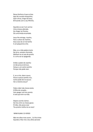 Nossa Senhora é que os leva
Aqui do mundo mesquinho;
Quer vê-los, longe da treva,
Brincando com o seu filhinho.
Quando se vai n’um sorriso
Uma criança adorada,
Ao chegar ao Paraíso,
Diz uma lenda encantada.
Jesus lhe entrega, risonho,
Para a salvar do martírio,
Duas asas da cor do Sonho
E um pequenino círio.
Mas, se a mãe padece tanto
Na terra, sempre chorando,
Molham-se as asas de pranto
E o círio vai-se apagando.
Então o pobre do anjinho
Já não procura brincar,
Soluça a um canto sozinho
Porque não pode voar.
E, se o círio, doce e puro,
Pouco a pouco perde a luz,
Como pode ele no escuro
Ver o menino Jesus?
Pobre mãe! não chores tanto
O filho do coração...
Vais apagar com teu pranto
A vela que tem na mão.
Depois ouvirás clamar,
Do Céu entre as níveas gazas:
Ó mãe, não posso voar
Teu pranto molha-me as asas!
MINH’ALMA E O VERSO
Não me olhes mais assim... Eu fico triste
Quando a fitar-me o teu olhar persiste
 