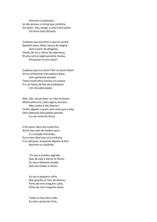 Choroso e suplicante...
Já não possuo a crença que conforta.
Vai bater, meu amigo, a uma outra porta.
Em terra mais distante.
Cuidavas que era amor o que eu sentia
Quando meus olhos, loucos de alegria,
Sem nuvem de desgosto,
Cheios de luz e cheios de esperança,
N’uma carícia ingenuamente mansa,
Pousavam no teu rosto?
Cuidavas que era amor? Ah! se assim fosse!
Se eu conhecesse esta palavra doce,
Este queixume amado!
Talvez minh’alma mesmo a ti voasse
E n’um berço de flor ela embalasse
Um riso abençoado.
Mas, não, escuta bem: eu não te amava.
Minha alma era, como agora, escrava...
Meu sonho é tão diverso!
Tenho alguém a quem amo mais que a vida,
Deus abençoa esta paixão querida:
Eu sou noiva do Verso.
E foi assim. Num dia muito frio.
Achei meu seio de ilusões vazio
E o coração chorando...
Era o meu ideal que se ia embora,
E eu soluçava, enquanto alguém lá fora
Baixinho ia cantando:
“Eu sou o orvalho sagrado
Que dá vida e alento às flores;
Eu sou o bálsamo amado
Que sara todas as dores.
Eu sou o pequeno cofre
Que guarda os risos da Aurora;
Perto de mim ninguém sofre,
Perto de mim ninguém chora.
Todos os dias bem cedo
Eu saio a procurar lírios,
 