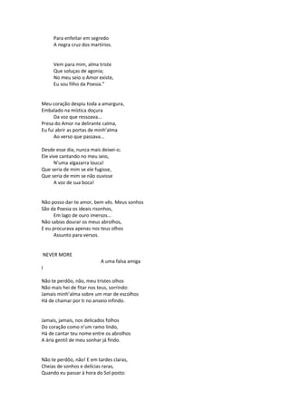 Para enfeitar em segredo
A negra cruz dos martírios.
Vem para mim, alma triste
Que soluças de agonia;
No meu seio o Amor existe,
Eu sou filho da Poesia.”
Meu coração despiu toda a amargura,
Embalado na mística doçura
Da voz que ressoava...
Presa do Amor na delirante calma,
Eu fui abrir as portas de minh’alma
Ao verso que passava...
Desde esse dia, nunca mais deixei-o;
Ele vive cantando no meu seio,
N’uma algazarra louca!
Que seria de mim se ele fugisse,
Que seria de mim se não ouvisse
A voz de sua boca!
Não posso dar-te amor, bem vês. Meus sonhos
São da Poesia os ideais risonhos,
Em lago de ouro imersos...
Não sabias dourar os meus abrolhos,
E eu procurava apenas nos teus olhos
Assunto para versos.
NEVER MORE
A uma falsa amiga
I
Não te perdôo, não, meu tristes olhos
Não mais hei de fitar nos teus, sorrindo:
Jamais minh’alma sobre um mar de escolhos
Há de chamar por ti no anseio infindo.
Jamais, jamais, nos delicados folhos
Do coração como n’um ramo lindo,
Há de cantar teu nome entre os abrolhos
A ária gentil de meu sonhar já findo.
Não te perdôo, não! E em tardes claras,
Cheias de sonhos e delícias raras,
Quando eu passar à hora do Sol posto:
 