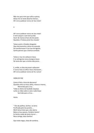 Não rias para mim que sofro e penso,
Deixa-me só neste deserto imenso...
Ah! se eu pudesse nunca ver teu rosto!
II
Ah! se eu pudesse nunca ver teu rosto!
E nem sequer o som de tua fala
Ouvir de manso à hora do Sol posto
Quando a Tristeza já do Céu resvala!
Talvez assim o fúnebre desgosto
Que eternamente a alma me avassala
Se transformasse n’um luar de Agosto,
Sonho perene que a Ventura embala.
Talvez o riso me voltasse à boca
E se extinguisse essa amargura louca
De tanta dor que a minha vida junca...
E, então, os dias de prazer voltassem
E nunca mais os olhos meus chorassem...
Ah! se eu pudesse nunca ver-te, nunca!
HORA DE PAZ
Como é feliz a hora do descanso!
Quando sinto os meus olhos, manso e manso,
Morrendo para a luz...
Todas as dores da Saudade esqueço,
Junto as mãos sobre o seio e adormeço
Sorrindo para a Cruz...
Horto
“ Oro de joelhos, Senhor, na terra
Purificada pelo teu pranto ...
Minh’alma triste que a dor aterra
Beija os teus passos, Cordeiro Santo!
Eu tenho medo de tanto horror ...
Reza comigo, doce Senhor!
Que noite negra, cheia de sombras.
 