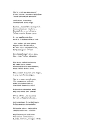 Não foi a noite que aqui passaste?
Ó noite imensa ... porque me assombras.
Tu que nas trevas me sepultaste?
Jesus amado, reza comigo ...
Afasta a noite, divino amigo! ”
Eu disse ... e as sombras se dissiparam.
Jesus descia sobre o meu Horto ...
Estrelas lindas no céu brilharam,
Voltou-me o riso, já quase morto.
E a sua boca falou tão doce,
Como se a corda de um’harpa fosse:
“Filha adorava que o teu gemido
Ergueste n’asa de uma oração,
Na treva escura sempre envolvido,
Por que soluça teu coração?
Levanta os olhos para o meu rosto,
Que a vista d’ele foge o desgosto.
Não tenhas medo do sofrimento,
Ele é a escada do paraíso ...
Contempla os astros do firmamento,
Doces reflexos de meu sorriso.
Não pensa em dores nem canta magoas,
A garça nívea fitando as águas.
Sigo-te os passos por toda parte,
Vivo contigo como um irmão.
Acaso posso desamparar-te
quando me trazes no coração?
Nas oliveiras nos mesmos Horto,
Enquanto orares, terás conforto.
Olha as estrelas ... no céu escuro
Parecem sonhos amortalhados ...
Assim, nas trevas do mundo impuro,
Brilham as almas dos desolados.
Mesmo das noites a mais sombria
Sempre conduz-nos á luz do dia.”
Ergui os olhos para o céu lindo:
Vi-o boiando num mar de luz ...
E, então, minh’alma, n’um gozo infindo,
 