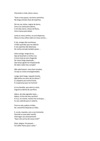 Chorando e rindo, disse a Jesus:
“Guia o meu passo, nos bons caminhos,
Na longa estrada cheia de espinhos.
Dá-me nas noites, negras de dores,
Uma cruz santa para adorar,
E em dias claros, cheios de flores,
Uma criança para beijar.
Junta os meus sonhos, no azul dispersos,
Desce os teus olhos sobre os meus versos ...
E vós, amigos tão carinhosos,
Irmãos queridos que me adorais
E nos espinhos tão dolorosos
De minha estrada também pisais ...
Velai comigo. longe da luz,
Que já levantam a minha cruz.
A hora triste já vem chegando
De nossa longa separação ...
Que lança aguda vai traspassando
De lado a lado meu coração!
Não adormeçam, meus bem amados,
Já vejo os cravos ensangüentados.
Longe, bem longe, naquele monte,
Não brilha um astro de luz divina ?
É o diadema da minha fronte,
É a esperança que me ilumina!
A cruz bendita, que aterra o vício,
Fogueira ardente do sacrifício.
Adeus, da vida sagrados laços ...
Adeus, ó lírios de meu sacrário!
A cruz, no monte, mostra-me os braços ...
Eu vou subindo para o calvário.
Ficai no vale, pobres irmãos,
Da. vovozinha beijando as mãos.
E, se ela, inquieta, com a voz tremente,
Ouvindo as aves pela manhã,
Interrogar-vos ansiosamente:
“Que é do sorriso de vossa irmã?”
Dizei, alegres: foi passear ...
Foi colher flores para o altar.”
 