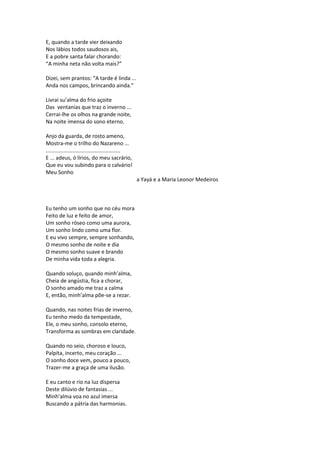 E, quando a tarde vier deixando
Nos lábios todos saudosos ais,
E a pobre santa falar chorando:
“A minha neta não volta mais?”
Dizei, sem prantos: “A tarde é linda ...
Anda nos campos, brincando ainda.”
Livrai su’alma do frio açoite
Das ventanias que traz o inverno ...
Cerrai-lhe os olhos na grande noite,
Na noite imensa do sono eterno.
Anjo da guarda, de rosto ameno,
Mostra-me o trilho do Nazareno ...
..................................................
E ... adeus, ó lírios, do meu sacrário,
Que eu vou subindo para o calvário!
Meu Sonho
a Yayá e a Maria Leonor Medeiros
Eu tenho um sonho que no céu mora
Feito de luz e feito de amor,
Um sonho róseo como uma aurora,
Um sonho lindo como uma flor.
E eu vivo sempre, sempre sonhando,
O mesmo sonho de noite e dia
O mesmo sonho suave e brando
De minha vida toda a alegria.
Quando soluço, quando minh’alma,
Cheia de angústia, fica a chorar,
O sonho amado me traz a calma
E, então, minh’alma põe-se a rezar.
Quando, nas noites frias de inverno,
Eu tenho medo da tempestade,
Ele, o meu sonho, consolo eterno,
Transforma as sombras em claridade.
Quando no seio, choroso e louco,
Palpita, incerto, meu coração ...
O sonho doce vem, pouco a pouco,
Trazer-me a graça de uma ilusão.
E eu canto e rio na luz dispersa
Deste dilúvio de fantasias ...
Minh’alma voa no azul imersa
Buscando a pátria das harmonias.
 