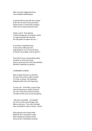 Bóia uma doce mágoa lacrimosa,
Uma saudade indefinida gira.
E quando afirmes que não tem começo
A dor sem fim que no teu seio existe
Queres assim, eu muito bem conheço,
Fazer-me crer que já nasceste triste.
E falas a sorrir: “Essa dolente
Tristeza amarga que me empana o olhar
É a vaga chorando eternamente
Por não poder se separar do mar...”
E se te fito a umedecida boca
E vejo rubro o lábio que sorri,
Logo pergunto, num cismar de louca,
À mente e ao coração, se és tu quem ri.
Pois é tão mansa a chama destes olhos
Envoltos na carícia do sorriso,
Que eu penso que teus cílios são abrolhos,
Abrolhos rodeando um paraíso...
O CORAÇÃO E O BEIJO
Meu coração chorava e eu lhe dizia:
Por que choras assim, pobre criança?
E o triste, a soluçar, me respondia:
Ninguém pode viver sem Esperança.
Tu tens a Fé. - A Fé? Mas, o que é d’ela
Sem da Esperança as ilusões serenas?
Um céu à noite sem nenhuma estrela,
Um’alma em flor sem um sorriso apenas...
- Mas tens a Caridade. - A Caridade?
Ah, sim! o vinho que embriaga a dor.
Mas eu não amo... Pois, não é verdade
Que a Caridade é o que se chama - Amor?
Nisto passava uma criança linda,
Botão de lírio, imaculado e santo.
Meu coração que soluçava ainda
Sorriu ao ver o melindroso encanto.
 