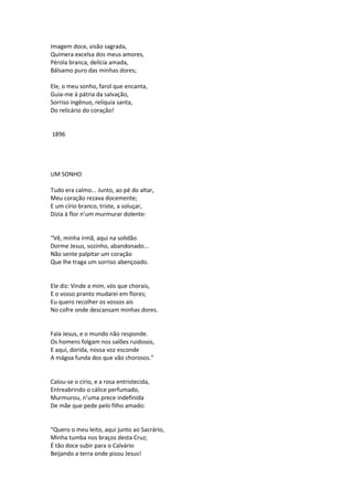 Imagem doce, visão sagrada,
Quimera excelsa dos meus amores,
Pérola branca, delícia amada,
Bálsamo puro das minhas dores;
Ele, o meu sonho, farol que encanta,
Guia-me à pátria da salvação,
Sorriso ingênuo, relíquia santa,
Do relicário do coração!
1896
UM SONHO
Tudo era calmo... Junto, ao pé do altar,
Meu coração rezava docemente;
E um círio branco, triste, a soluçar,
Dizia à flor n’um murmurar dolente:
“Vê, minha irmã, aqui na solidão
Dorme Jesus, sozinho, abandonado...
Não sente palpitar um coração
Que lhe traga um sorriso abençoado.
Ele diz: Vinde a mim, vós que chorais,
E o vosso pranto mudarei em flores;
Eu quero recolher os vossos ais
No cofre onde descansam minhas dores.
Fala Jesus, e o mundo não responde.
Os homens folgam nos salões ruidosos,
E aqui, dorida, nossa voz esconde
A mágoa funda dos que vão chorosos.”
Calou-se o círio, e a rosa entristecida,
Entreabrindo o cálice perfumado,
Murmurou, n’uma prece indefinida
De mãe que pede pelo filho amado:
“Quero o meu leito, aqui junto ao Sacrário,
Minha tumba nos braços desta Cruz;
É tão doce subir para o Calvário
Beijando a terra onde pisou Jesus!
 