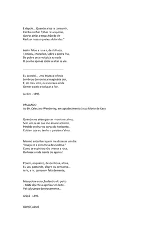 E depois... Quando a luz te consumir,
Cairão minhas folhas ressequidas,
Outros círios e rosas hão de vir
Redizer nossas queixas doloridas.”
Assim falou a rosa e, desfolhada,
Tombou, chorando, sobre a pedra fria,
Da pobre vela reduzida ao nada
O pranto apenas sobre o altar se via.
......................................................
Eu acordei... Uma tristeza infinda
Lembrou do sonho a imaginária dor,
E, de meu leito, eu escutava ainda
Gemer o círio e soluçar a flor.
Jardim - 1895.
PASSANDO
Ao Dr. Celestino Wanderley, em agradecimento à sua Morte de Cecy
Quando me vêem passar risonha e calma,
Sem um pesar que me anuvie a fronte,
Perdido o olhar na curva do horizonte,
Cuidam que eu tenho o paraíso n’alma.
Mesmo encontrei quem me dissesse um dia:
“Invejo-te a existência descuidosa.”
Como se espinhos não tivesse a rosa,
Ou fosse a vida isenta de agonia!
Porém, enquanto, desdenhosa, altiva,
Eu vou passando, alegre ou pensativa...
A rir, a rir, como um feliz demente,
Meu pobre coração dentro do peito
- Triste doente a agonizar no leito -
Vai soluçando dolorosamente...
Araçá - 1895.
OLHOS AZUIS
 