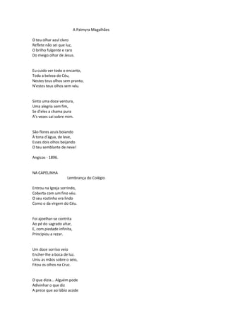 A Palmyra Magalhães
O teu olhar azul claro
Reflete não sei que luz,
O brilho fulgente e raro
Do meigo olhar de Jesus.
Eu cuido ver todo o encanto,
Toda a beleza do Céu,
Nestes teus olhos sem pranto,
N’estes teus olhos sem véu.
Sinto uma doce ventura,
Uma alegria sem fim,
Se d’eles a chama pura
A’s vezes cai sobre mim.
São flores azuis boiando
À tona d’água, de leve,
Esses dois olhos beijando
O teu semblante de neve!
Angicos - 1896.
NA CAPELINHA
Lembrança do Colégio
Entrou na Igreja sorrindo,
Coberta com um fino véu.
O seu rostinho era lindo
Como o da virgem do Céu.
Foi ajoelhar-se contrita
Ao pé do sagrado altar,
E, com piedade infinita,
Principiou a rezar.
Um doce sorriso veio
Encher-lhe a boca de luz.
Uniu as mãos sobre o seio,
Fitou os olhos na Cruz.
O que dizia... Alguém pode
Adivinhar o que diz
A prece que ao lábio acode
 