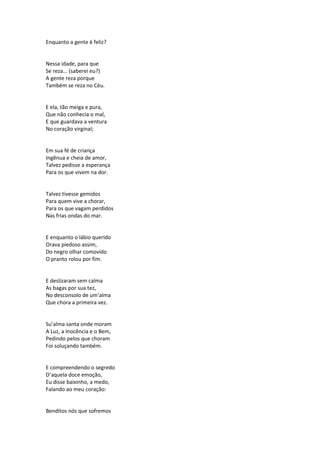 Enquanto a gente é feliz?
Nessa idade, para que
Se reza... (saberei eu?)
A gente reza porque
Também se reza no Céu.
E ela, tão meiga e pura,
Que não conhecia o mal,
E que guardava a ventura
No coração virginal;
Em sua fé de criança
Ingênua e cheia de amor,
Talvez pedisse a esperança
Para os que vivem na dor.
Talvez tivesse gemidos
Para quem vive a chorar,
Para os que vagam perdidos
Nas frias ondas do mar.
E enquanto o lábio querido
Orava piedoso assim,
Do negro olhar comovido
O pranto rolou por fim.
E deslizaram sem calma
As bagas por sua tez,
No desconsolo de um’alma
Que chora a primeira vez.
Su’alma santa onde moram
A Luz, a Inocência e o Bem,
Pedindo pelos que choram
Foi soluçando também.
E compreendendo o segredo
D’aquela doce emoção,
Eu disse baixinho, a medo,
Falando ao meu coração:
Benditos nós que sofremos
 