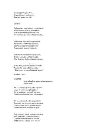 Varados por mágoa atroz...
Enquanto assim padecemos
Os anjos pedem por nós.
SONETO
Tudo o que é puro, santo e resplendente,
N’este mundo cruel de desenganos,
Toda a ventura dos primeiros anos
N’um’alma que desabrocha sorridente;
Tudo o que ainda vemos de potente
Na vastidão sem fim dos oceanos,
E da terra nos prantos soberanos
Trazidos pela aurora refulgente;
Tudo o que desce do infinito ousado:
O sol, a brisa, o orvalho prateado,
A luz do amor, do bem, das esperanças;
Tudo, afinal, que vem do Céu dourado
A despertar o coração magoado,
- Deus encerrou nos olhos das crianças!
Macaíba - 1893.
SAUDADE
A ela, a Eugênia, a doce criatura que me
chama irmã.
Ah! se soubesse quanto sofro e quanto
Longe de ti meu coração padece!
Ah! se soubesses como dói o pranto
Que eternamente de meus olhos desce!
Ah! se soubesses!... Não perguntarias
De onde é que vem esta sombria mágoa
Que traz-me o peito cheio de agonias
E os tristes olhos arrasados d’água!
Querem que a lira de meus versos cante
Mais esperança e menos amargura,
Que fale em noites de luar errante
E não invoque a pobre noite escura.
 