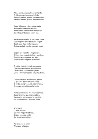 Mas... como posso eu levar sonhando
A vida inteira n’um anseio infindo,
Se choro mesmo quando estou cantando
Se choro mesmo quando estou sorrindo!
Ouve, ó formosa e doce e imaculada,
Visão gentil de eterna fantasia:
Minh’alma é uma saudade desfolhada
De mãe querida sobre a cova fria.
Ah! minha mãe! Pois tu não sabes, santa,
Que Ela partiu e me deixou no berço?
Desde esse dia a minha lira canta
Toda a saudade que lhe inspira o verso!
Depois que Ela se foi a Mágoa veio
Encher-me o coração de luto e abrolhos.
Eu sofro tanto longe de seu seio,
Eu sofro tanto longe de seus olhos!
Ó minha Eugênia! Estrela abençoada
Que iluminas o horror deste deserto...
De teu afeto a chama consagrada
Lança à minh’alma como um pálio aberto.
Quando beijares teus filhinhos, pensa
O que seria d’eles sem teus beijos;
E, então, compreenderás a dor imensa,
A amargura cruel destes harpejos!
Junta as mãozinhas dos pequenos lírios,
Das criancinhas que tu’alma adora,
E ensina-os a rezar sobre os martírios
E a saudade infinita de quem chora.
SOLEDADE
Ó doce morenita
De olhar magoado e triste,
Onde a Saudade existe
E o Desconsolo habita...
Faz pena ver-te assim
À hora do sol posto,
 