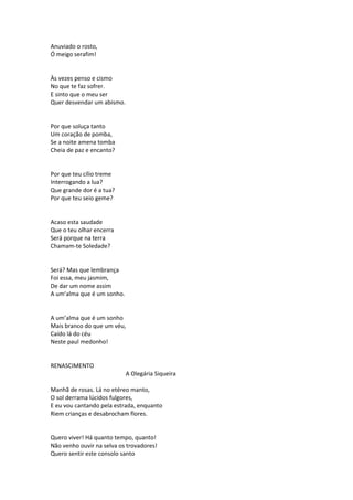 Anuviado o rosto,
Ó meigo serafim!
Às vezes penso e cismo
No que te faz sofrer.
E sinto que o meu ser
Quer desvendar um abismo.
Por que soluça tanto
Um coração de pomba,
Se a noite amena tomba
Cheia de paz e encanto?
Por que teu cílio treme
Interrogando a lua?
Que grande dor é a tua?
Por que teu seio geme?
Acaso esta saudade
Que o teu olhar encerra
Será porque na terra
Chamam-te Soledade?
Será? Mas que lembrança
Foi essa, meu jasmim,
De dar um nome assim
A um’alma que é um sonho.
A um’alma que é um sonho
Mais branco do que um véu,
Caído lá do céu
Neste paul medonho!
RENASCIMENTO
A Olegária Siqueira
Manhã de rosas. Lá no etéreo manto,
O sol derrama lúcidos fulgores,
E eu vou cantando pela estrada, enquanto
Riem crianças e desabrocham flores.
Quero viver! Há quanto tempo, quanto!
Não venho ouvir na selva os trovadores!
Quero sentir este consolo santo
 