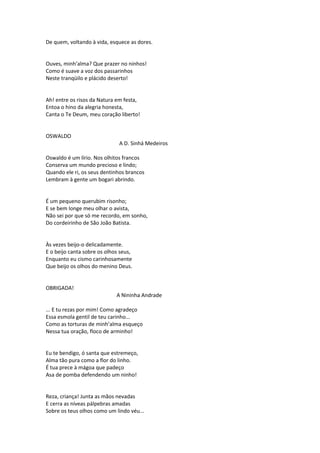 De quem, voltando à vida, esquece as dores.
Ouves, minh’alma? Que prazer no ninhos!
Como é suave a voz dos passarinhos
Neste tranqüilo e plácido deserto!
Ah! entre os risos da Natura em festa,
Entoa o hino da alegria honesta,
Canta o Te Deum, meu coração liberto!
OSWALDO
A D. Sinhá Medeiros
Oswaldo é um lírio. Nos olhitos francos
Conserva um mundo precioso e lindo;
Quando ele ri, os seus dentinhos brancos
Lembram à gente um bogari abrindo.
É um pequeno querubim risonho;
E se bem longe meu olhar o avista,
Não sei por que só me recordo, em sonho,
Do cordeirinho de São João Batista.
Às vezes beijo-o delicadamente.
E o beijo canta sobre os olhos seus,
Enquanto eu cismo carinhosamente
Que beijo os olhos do menino Deus.
OBRIGADA!
A Nininha Andrade
... E tu rezas por mim! Como agradeço
Essa esmola gentil de teu carinho...
Como as torturas de minh’alma esqueço
Nessa tua oração, floco de arminho!
Eu te bendigo, ó santa que estremeço,
Alma tão pura como a flor do linho.
É tua prece à mágoa que padeço
Asa de pomba defendendo um ninho!
Reza, criança! Junta as mãos nevadas
E cerra as níveas pálpebras amadas
Sobre os teus olhos como um lindo véu...
 