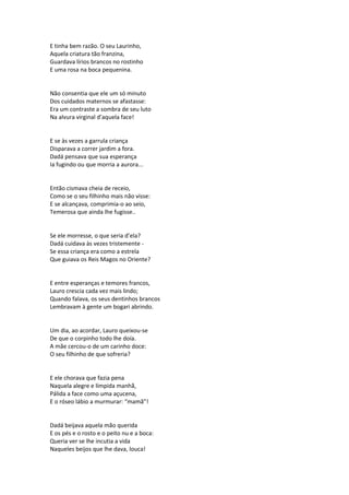 E tinha bem razão. O seu Laurinho,
Aquela criatura tão franzina,
Guardava lírios brancos no rostinho
E uma rosa na boca pequenina.
Não consentia que ele um só minuto
Dos cuidados maternos se afastasse:
Era um contraste a sombra de seu luto
Na alvura virginal d’aquela face!
E se às vezes a garrula criança
Disparava a correr jardim a fora.
Dadá pensava que sua esperança
Ia fugindo ou que morria a aurora...
Então cismava cheia de receio,
Como se o seu filhinho mais não visse:
E se alcançava, comprimia-o ao seio,
Temerosa que ainda lhe fugisse..
Se ele morresse, o que seria d’ela?
Dadá cuidava às vezes tristemente -
Se essa criança era como a estrela
Que guiava os Reis Magos no Oriente?
E entre esperanças e temores francos,
Lauro crescia cada vez mais lindo;
Quando falava, os seus dentinhos brancos
Lembravam à gente um bogari abrindo.
Um dia, ao acordar, Lauro queixou-se
De que o corpinho todo lhe doía.
A mãe cercou-o de um carinho doce:
O seu filhinho de que sofreria?
E ele chorava que fazia pena
Naquela alegre e límpida manhã,
Pálida a face como uma açucena,
E o róseo lábio a murmurar: “mamã”!
Dadá beijava aquela mão querida
E os pés e o rosto e o peito nu e a boca:
Queria ver se lhe incutia a vida
Naqueles beijos que lhe dava, louca!
 