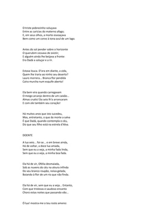 O triste pobrezinho soluçava
Entre as carícias do materno afago;
E, em seus olhos, a morte esvoaçava
Bem como um corvo à tona azul de um lago.
Antes do sol pender sobre o horizonte
O querubim cessava de existir;
E alguém ainda lhe beijava a fronte:
Era Dadá a soluçar e a rir.
Estava louca. D’ora em diante, a vida,
Quem lhe traria ao ninho seu deserto?
Lauro morrera... Branca flor pendida
Caíra murcha num esquife aberto!
Ela bem vira quando carregavam
O meigo arcanjo dentro de um caixão...
Almas cruéis! Do seio lh’o arrancaram
E com ele também seu coração!
Há muitos anos que isto sucedeu,
Mas, entretanto, o que da morte a salva
É que Dadá, quando contempla o céu,
Diz que seu filho está na estrela d’Alva.
DOENTE
A lua veio... foi-se... e em breve ainda,
Há de voltar, a doce lua amada,
Sem que eu a veja, a minha fada linda,
Sem que eu a veja, a minha boa fada.
Ela há de vir, Ofélia desmaiada,
Sob as nuvens do céu na alvura infinda
Do seu branco roupão, noiva gelada,
Boiando à flor de um rio que não finda.
Ela há de vir, sem que eu a veja... Entanto,
Com que tristezas e saudoso encanto
Choro estas noites que passando vão...
Ó lua! mostra-me o teu rosto ameno:
 