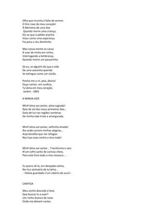 Olha que murcha à falta de sereno
O lírio roxo do meu coração!
À Memória de uma Ave
Quando morre uma criança,
Diz-se que o pálido anjinho
Voou como uma esperança.
Foi para o céu direitinho.
Mas nossa mente se cansa
A voar de ninho em ninho,
Interrogando a lembrança,
Quando morre um passarinho.
Só eu, se alguém diz que a vida
De uma avesinha querida
Se extingue como um clarão.
Ponho-me a rir, pois, divina!
Ouço cantar, em surdina,
Tu’alma em meu coração.
Jardim - 1893
A MINHA AVÓ
Minh’alma vai cantar, alma sagrada!
Raio de sol dos meus primeiros dias...
Gota de luz nas regiões sombrias
De minha vida triste e amargurada.
Minh’alma vai cantar, velhinha amada!
Rio onde correm minhas alegrias...
Anjo bendito que me refugias
Nas tuas asas contra a sina irada!
Minh’alma vai cantar... Transforma o seio
N’um cofre santo de carícias cheio,
Para este livro todo o meu tesouro... -
Eu quero vê-lo, em desejada calma,
No rico santuário de tu’alma...
- Hóstia guardada n’um cibório de ouro! -
CANTIGA
Meu sonho dourado e leve,
Que buscas tu a voar?
Um ninho branco de neve
Onde me deixem cantar.
 