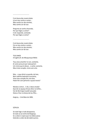 ......................................
E em busca das nuvens belas
Lá vai meu sonho a cantar...
Meu sonho cor das estrelas,
Meu sonho cor do luar.
Pergunto ao sonho chorando,
Por que foges a cantar?
E ele responde, cantando:
Por que foges a cantar?
......................................
E em busca das nuvens belas
Foi-se meu sonho a cantar...
Meu sonho cor das estrelas,
Meu sonho cor do luar.
TEUS ANOS
A Eugênia B. de Albuquerque Mello
Teus anos amanhã. Fui ver, contente,
(E como procurei por toda parte!)
Um mimo que te desse... e achei, somente,
Meu triste coração, mimo sem arte.
Mas... o que dirás tu quando, de leve,
Bem cedinho batendo à tua porta,
Vires meu coração frio, de neve,
Pobre flor sem perfume e quase morta?
Manda-o entrar... E diz, ó doce amada!
Que ele se aqueça d’esse olhar no brilho...
Vai de tão longe te pedir pousada:
Deixa-o ficar no berço de teu filho...
Angicos, - 2 de Maio de 1896.
SÚPLICA
Se tudo foge e tudo desaparece,
Se tudo cai ao vento da Desgraça,
Se a vida é o sopro que nos lábios passa
Gelando o ardor da derradeira prece;
 