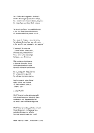 Se o sonho chora e geme e desfalece
Dentro do coração que o amor enlaça,
Se a rosa murcha inda em botão, e a graça
Da moça foge quando a idade cresce;
Se Deus transforma em sua lei tão pura
A dor das almas que o ideal tortura
Na demência feliz de pobres loucos...
Se a água do rio para o oceano corre,
Se tudo cai, Senhor! por que não morre
A dor sem fim que me devora aos poucos?
À Memória de uma Ave
Quando morre uma criança,
Diz-se que o pálido anjinho
Voou como uma esperança.
Foi para o céu direitinho.
Mas nossa mente se cansa
A voar de ninho em ninho,
Interrogando a lembrança,
Quando morre um passarinho.
Só eu, se alguém diz que a vida
De uma avesinha querida
Se extingue como um clarão.
Ponho-me a rir, pois, divina!
Ouço cantar, em surdina,
Tu’alma em meu coração.
Jardim - 1893
A MINHA AVÓ
Minh’alma vai cantar, alma sagrada!
Raio de sol dos meus primeiros dias...
Gota de luz nas regiões sombrias
De minha vida triste e amargurada.
Minh’alma vai cantar, velhinha amada!
Rio onde correm minhas alegrias...
Anjo bendito que me refugias
Nas tuas asas contra a sina irada!
Minh’alma vai cantar... Transforma o seio
 