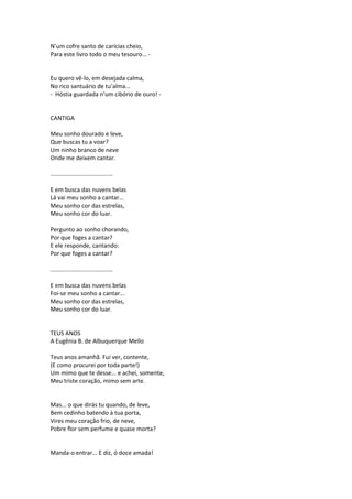 N’um cofre santo de carícias cheio,
Para este livro todo o meu tesouro... -
Eu quero vê-lo, em desejada calma,
No rico santuário de tu’alma...
- Hóstia guardada n’um cibório de ouro! -
CANTIGA
Meu sonho dourado e leve,
Que buscas tu a voar?
Um ninho branco de neve
Onde me deixem cantar.
......................................
E em busca das nuvens belas
Lá vai meu sonho a cantar...
Meu sonho cor das estrelas,
Meu sonho cor do luar.
Pergunto ao sonho chorando,
Por que foges a cantar?
E ele responde, cantando:
Por que foges a cantar?
......................................
E em busca das nuvens belas
Foi-se meu sonho a cantar...
Meu sonho cor das estrelas,
Meu sonho cor do luar.
TEUS ANOS
A Eugênia B. de Albuquerque Mello
Teus anos amanhã. Fui ver, contente,
(E como procurei por toda parte!)
Um mimo que te desse... e achei, somente,
Meu triste coração, mimo sem arte.
Mas... o que dirás tu quando, de leve,
Bem cedinho batendo à tua porta,
Vires meu coração frio, de neve,
Pobre flor sem perfume e quase morta?
Manda-o entrar... E diz, ó doce amada!
 