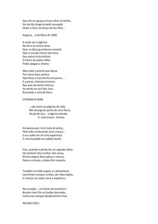 Que ele se aqueça d’esse olhar no brilho...
Vai de tão longe te pedir pousada:
Deixa-o ficar no berço de teu filho...
Angicos, - 2 de Maio de 1896.
A onde vai a Lágrima
Na terra se chora tanto
Que, se Deus guardasse o pranto
Que o mundo inteiro derrama.
Dos astros lá do infinito
O choro do pobre aflito
Podia apagar a chama.
Mas todo o pranto que desce
Por nossa face, parece
Que Deus o transforma em prece ...
E a prece, cheiroso incenso,
Nas asas do vento imenso,
Se perde no azul dos céus
Buscando o seio de Deus.
ESTRADA A FORA
...são assim as páginas da vida;
Mil amarguras perto de cem flores,
Ao pé do riso, - a lágrima dorida.
H. Castriciano - Ruínas.
Ela passou por mim toda de preto,
Pela mão conduzindo uma criança...
E eu cuidei ver ali uma esperança
E uma Saudade em pálido dueto.
Pois, quando a perda de um sagrado afeto
De lastimar esta mulher não cansa,
N’uma alegria descuidosa e mansa,
Passa a criança, o beija-flor inquieto.
Também na Vida o gozo e a desventura
Caminham sempre unidos, de mãos dadas,
E o berço, às vezes, leva à sepultura...
No coração, - um horto de martírios! -
Brotam sem fim as ilusões douradas,
Como nas campas desabrocham lírios.
REGINA COELI
 