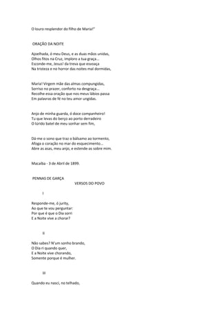O louro resplendor do filho de Maria!”
ORAÇÃO DA NOITE
Ajoelhada, ó meu Deus, e as duas mãos unidas,
Olhos fitos na Cruz, imploro a tua graça...
Esconde-me, Jesus! da treva que esvoaça
Na tristeza e no horror das noites mal dormidas,
Maria! Virgem mãe das almas compungidas,
Sorriso no prazer, conforto na desgraça...
Recolhe essa oração que nos meus lábios passa
Em palavras de fé no teu amor ungidas.
Anjo de minha guarda, ó doce companheiro!
Tu que levas do berço ao porto derradeiro
O lúrido batel de meu sonhar sem fim,
Dá-me o sono que traz o bálsamo ao tormento,
Afoga o coração no mar do esquecimento...
Abre as asas, meu anjo, e estende-as sobre mim.
Macaíba - 3 de Abril de 1899.
PENNAS DE GARÇA
VERSOS DO POVO
I
Responde-me, ó jurity,
Ao que te vou perguntar:
Por que é que o Dia sorri
E a Noite vive a chorar?
II
Não sabes? N’um sonho brando,
O Dia ri quando quer,
E a Noite vive chorando,
Somente porque é mulher.
III
Quando eu nasci, no telhado,
 