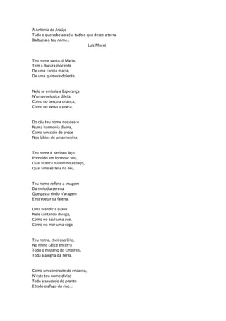 À Antonia de Araújo
Tudo o que sobe ao céu, tudo o que desce a terra
Balbucia o teu nome..
Luiz Murat
Teu nome santo, ó Maria,
Tem a doçura inocente
De uma carícia macia,
De uma quimera dolente.
Nele se embala a Esperança
N’uma meiguice dileta,
Como no berço a criança,
Como no verso o poeta.
Do céu teu nome nos desce
Numa harmonia divina,
Como um cicio de prece
Nos lábios de uma menina.
Teu nome é setíneo laço
Prendido em formoso véu,
Qual branca nuvem no espaço,
Qual uma estrela no céu.
Teu nome reflete a imagem
Da melodia serena
Que passa rindo n’aragem
E no voejar da falena.
Uma blandícia suave
Nele cantando divaga,
Como no azul uma ave,
Como no mar uma vaga.
Teu nome, cheiroso lírio,
No níveo cálice encerra
Todo o mistério do Empíreo,
Toda a alegria da Terra.
Como um contraste do encanto,
N’este teu nome diviso
Toda a saudade do pranto
E todo o afago do riso...
 