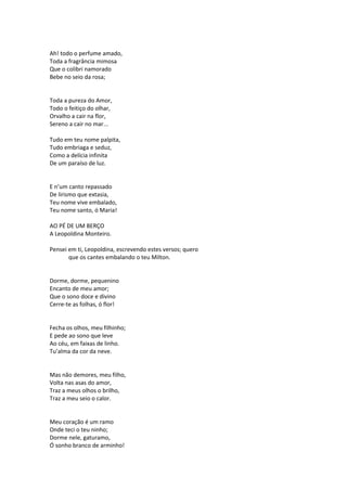 Ah! todo o perfume amado,
Toda a fragrância mimosa
Que o colibri namorado
Bebe no seio da rosa;
Toda a pureza do Amor,
Todo o feitiço do olhar,
Orvalho a cair na flor,
Sereno a cair no mar...
Tudo em teu nome palpita,
Tudo embriaga e seduz,
Como a delícia infinita
De um paraíso de luz.
E n’um canto repassado
De lirismo que extasia,
Teu nome vive embalado,
Teu nome santo, ó Maria!
AO PÉ DE UM BERÇO
A Leopoldina Monteiro.
Pensei em ti, Leopoldina, escrevendo estes versos; quero
que os cantes embalando o teu Milton.
Dorme, dorme, pequenino
Encanto de meu amor;
Que o sono doce e divino
Cerre-te as folhas, ó flor!
Fecha os olhos, meu filhinho;
E pede ao sono que leve
Ao céu, em faixas de linho.
Tu’alma da cor da neve.
Mas não demores, meu filho,
Volta nas asas do amor,
Traz a meus olhos o brilho,
Traz a meu seio o calor.
Meu coração é um ramo
Onde teci o teu ninho;
Dorme nele, gaturamo,
Ó sonho branco de arminho!
 